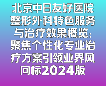北京中日友好医院整形外科特色服务与治疗效果概览：聚焦个性化专业治疗方案引领业界风向标2024版
