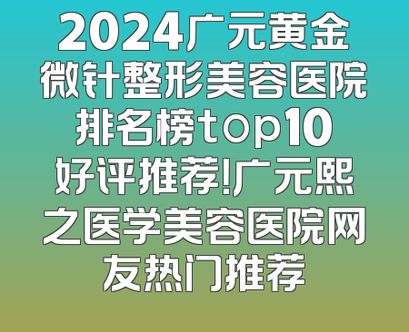 2024广元黄金微针整形美容医院排名榜top10好评推荐！广元熙之医学美容医院网友热门推荐