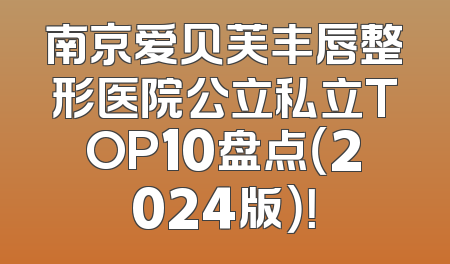 南京爱贝芙丰唇整形医院公立私立TOP10盘点（2024版）！
