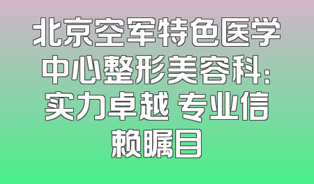 北京空军特色医学中心整形美容科：实力卓越 专业信赖瞩目