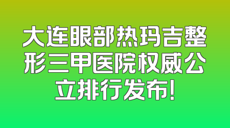 大连眼部热玛吉整形三甲医院权威公立排行发布！