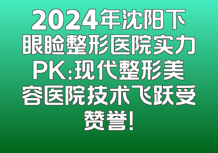 2024年沈阳下眼睑整形医院实力PK：现代整形美容医院技术飞跃受赞誉！