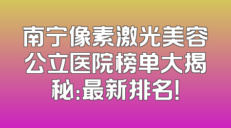 南宁像素激光美容公立医院榜单大揭秘：最新排名！