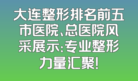 大连整形排名前五市医院、总医院风采展示：专业整形力量汇聚！