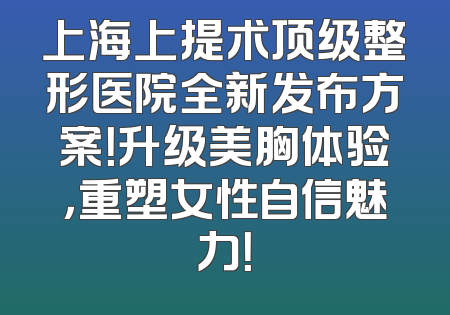 上海上提术顶级整形医院全新发布方案！升级美胸体验，重塑女性自信魅力！