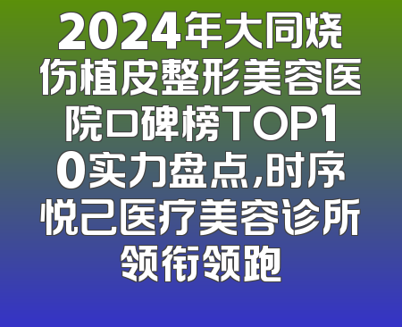 2024年大同烧伤植皮整形美容医院口碑榜TOP10实力盘点，时序悦己医疗美容诊所领衔领跑