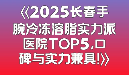 《2025长春手腕冷冻溶脂实力派医院TOP5，口碑与实力兼具！》