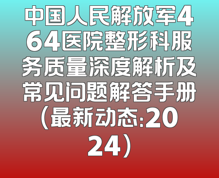 中国人民解放军464医院整形科服务质量深度解析及常见问题解答手册（最新动态：2024）