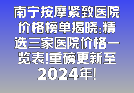 南宁按摩紧致医院价格榜单揭晓：精选三家医院价格一览表！重磅更新至2024年！
