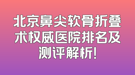 北京鼻尖软骨折叠术权威医院排名及测评解析！