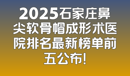 2025石家庄鼻尖软骨帽成形术医院排名最新榜单前五公布！