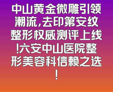 中山黄金微雕引领潮流，去印第安纹整形权威测评上线！六安中山医院整形美容科信赖之选！