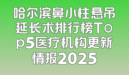 哈尔滨鼻小柱悬吊延长术排行榜Top5医疗机构更新情报2025