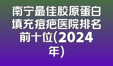 南宁最佳胶原蛋白填充痘疤医院排名前十位（2024年）