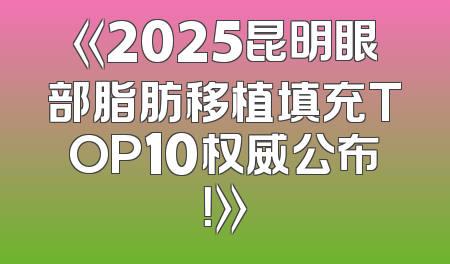 《2025昆明眼部脂肪移植填充TOP10权威公布！》