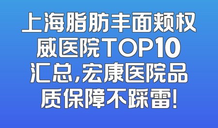 上海脂肪丰面颊权威医院TOP10汇总，宏康医院品质保障不踩雷！