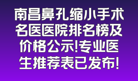 南昌鼻孔缩小手术名医医院排名榜及价格公示！专业医生推荐表已发布！