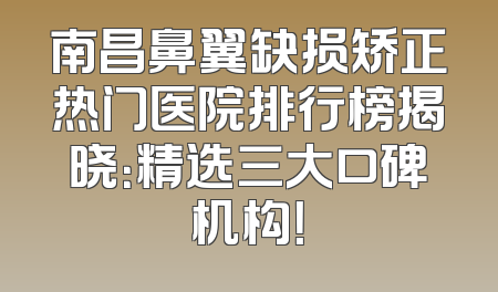 南昌鼻翼缺损矫正热门医院排行榜揭晓：精选三大口碑机构！