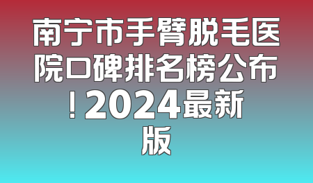 南宁市手臂脱毛医院口碑排名榜公布! 2024最新版