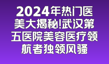 2024年热门医美大揭秘！武汉第五医院美容医疗领航者独领风骚