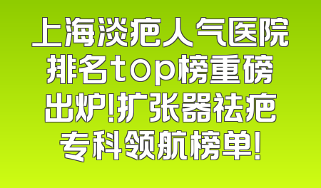 上海淡疤人气医院排名top榜重磅出炉！扩张器祛疤专科领航榜单！