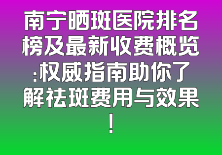 南宁晒斑医院排名榜及最新收费概览：权威指南助你了解祛斑费用与效果！