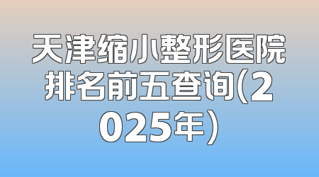 天津缩小整形医院排名前五查询（2025年）
