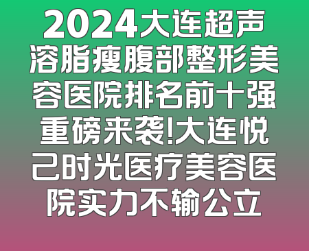 2024大连超声溶脂瘦腹部整形美容医院排名前十强重磅来袭！大连悦己时光医疗美容医院实力不输公立