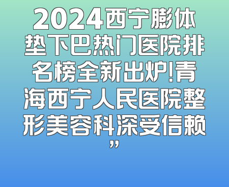 2024西宁膨体垫下巴热门医院排名榜全新出炉！青海西宁人民医院整形美容科深受信赖”