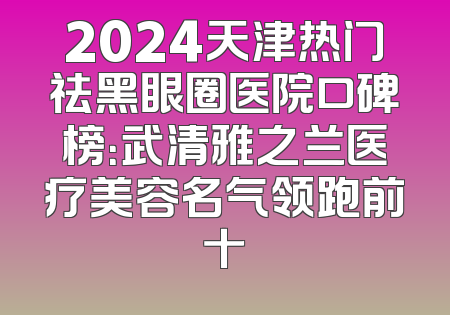 2024天津热门祛黑眼圈医院口碑榜：武清雅之兰医疗美容名气领跑前十