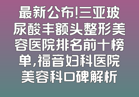 最新公布！三亚玻尿酸丰额头整形美容医院排名前十榜单，福音妇科医院美容科口碑解析