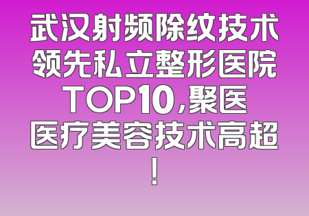 武汉射频除纹技术领先私立整形医院TOP10，聚医医疗美容技术高超！