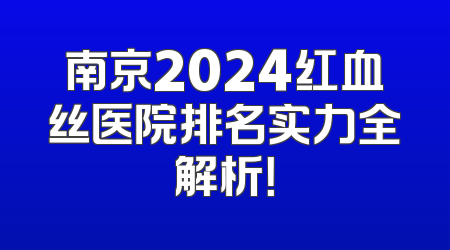 南京2024红血丝医院排名实力全解析！