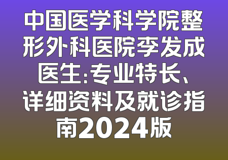中国医学科学院整形外科医院李发成医生：专业特长、详细资料及就诊指南2024版