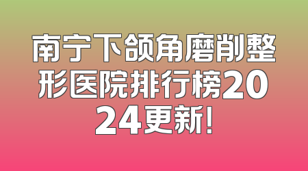 南宁下颌角磨削整形医院排行榜2024更新！