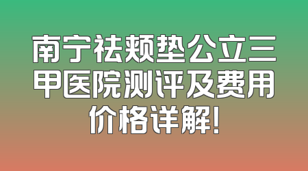 南宁祛颊垫公立三甲医院测评及费用价格详解！