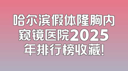 哈尔滨假体隆胸内窥镜医院2025年排行榜收藏！