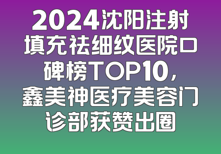 2024沈阳注射填充祛细纹医院口碑榜TOP10，鑫美神医疗美容门诊部获赞出圈