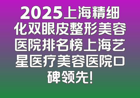 2025上海精细化双眼皮整形美容医院排名榜上海艺星医疗美容医院口碑领先！