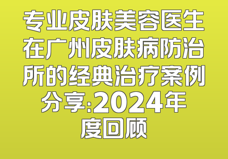 专业皮肤美容医生在广州皮肤病防治所的经典治疗案例分享：2024年度回顾