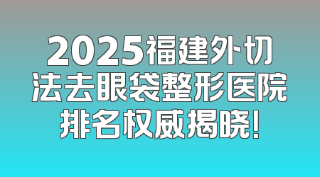 2025福建外切法去眼袋整形医院排名权威揭晓！