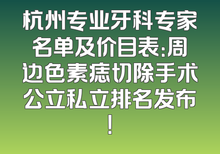 杭州专业牙科专家名单及价目表：周边色素痣切除手术公立私立排名发布！