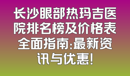 长沙眼部热玛吉医院排名榜及价格表全面指南：最新资讯与优惠！