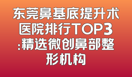 东莞鼻基底提升术医院排行TOP3：精选微创鼻部整形机构