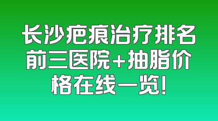 长沙疤痕治疗排名前三医院+抽脂价格在线一览!