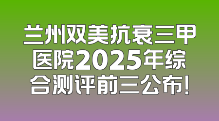 兰州双美抗衰三甲医院2025年综合测评前三公布！