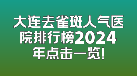 大连去雀斑人气医院排行榜2024年点击一览!