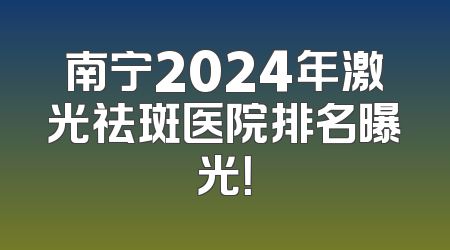 南宁2024年激光祛斑医院排名曝光！