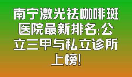 南宁激光祛咖啡斑医院最新排名：公立三甲与私立诊所上榜！