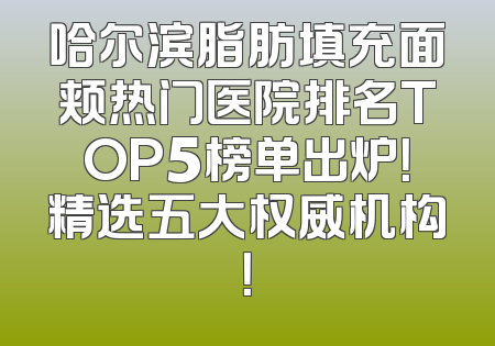 哈尔滨脂肪填充面颊热门医院排名TOP5榜单出炉！精选五大权威机构！